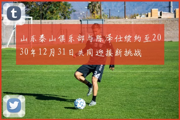 山东泰山俱乐部与陈泽仕续约至2030年12月31日共同迎接新挑战