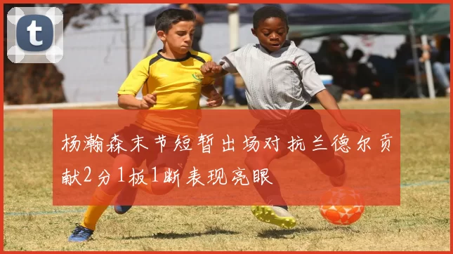 杨瀚森末节短暂出场对抗兰德尔贡献2分1板1断表现亮眼
