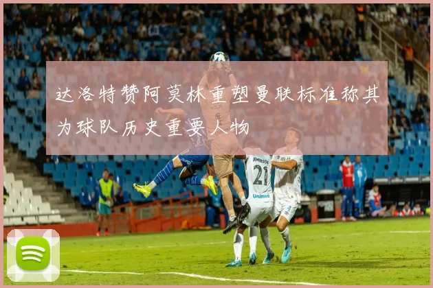 达洛特赞阿莫林重塑曼联标准称其为球队历史重要人物