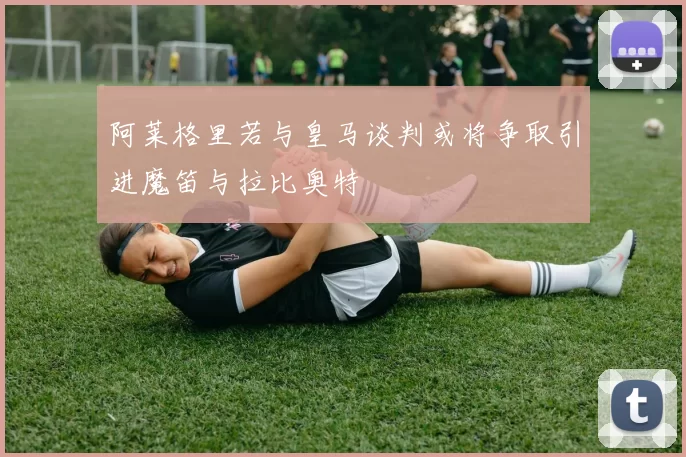 阿莱格里若与皇马谈判或将争取引进魔笛与拉比奥特