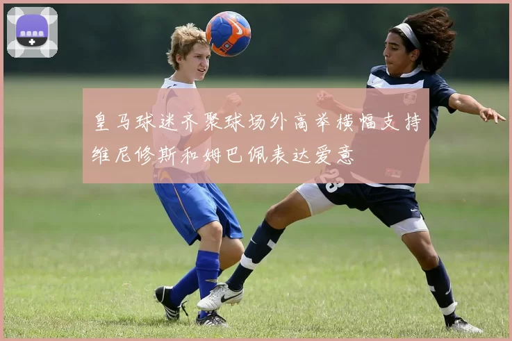 皇马球迷齐聚球场外高举横幅支持维尼修斯和姆巴佩表达爱意