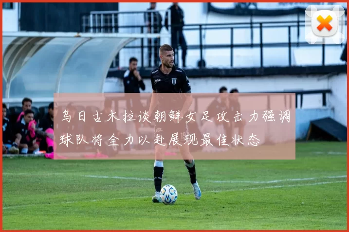 乌日古木拉谈朝鲜女足攻击力强调球队将全力以赴展现最佳状态