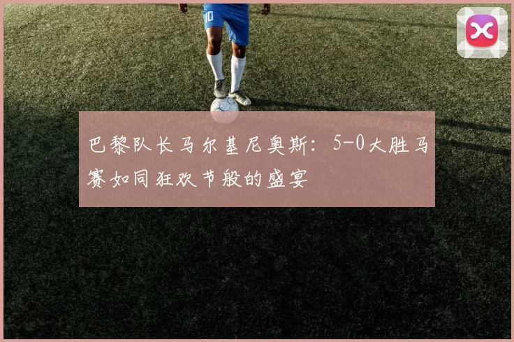 巴黎队长马尔基尼奥斯：5-0大胜马赛如同狂欢节般的盛宴