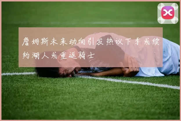 詹姆斯未来动向引发热议下季或续约湖人或重返骑士