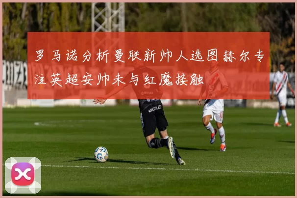罗马诺分析曼联新帅人选图赫尔专注英超安帅未与红魔接触