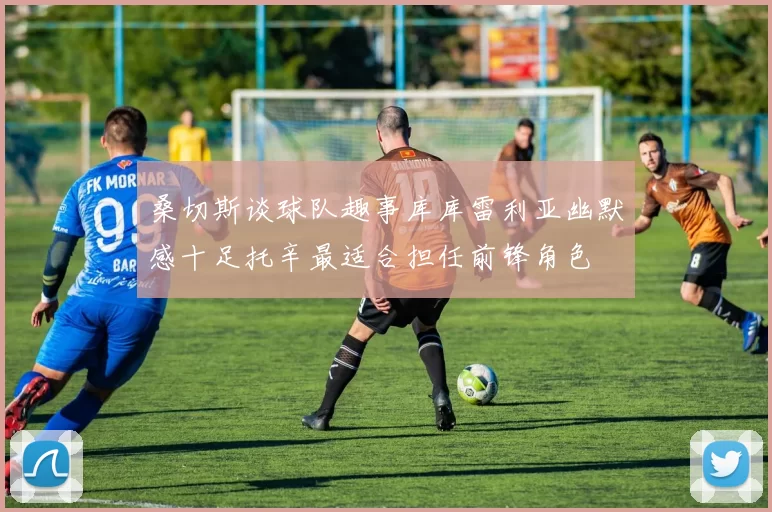 桑切斯谈球队趣事库库雷利亚幽默感十足托辛最适合担任前锋角色
