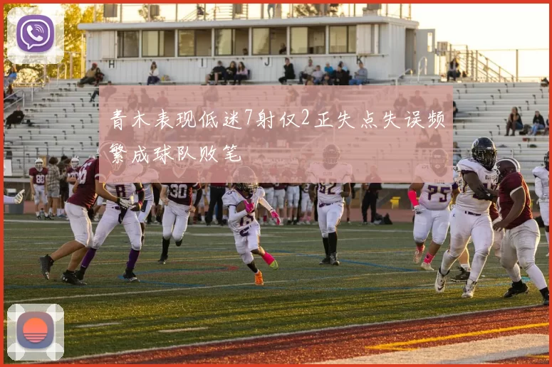 青木表现低迷7射仅2正失点失误频繁成球队败笔