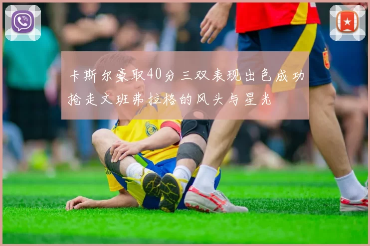 卡斯尔豪取40分三双表现出色成功抢走文班弗拉格的风头与星光