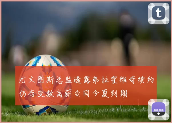 尤文图斯总监透露弗拉霍维奇续约仍存变数高薪合同今夏到期