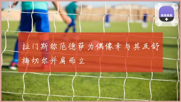 拉门斯称范德萨为偶像幸与其及舒梅切尔并肩而立