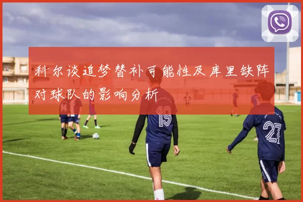 科尔谈追梦替补可能性及库里缺阵对球队的影响分析