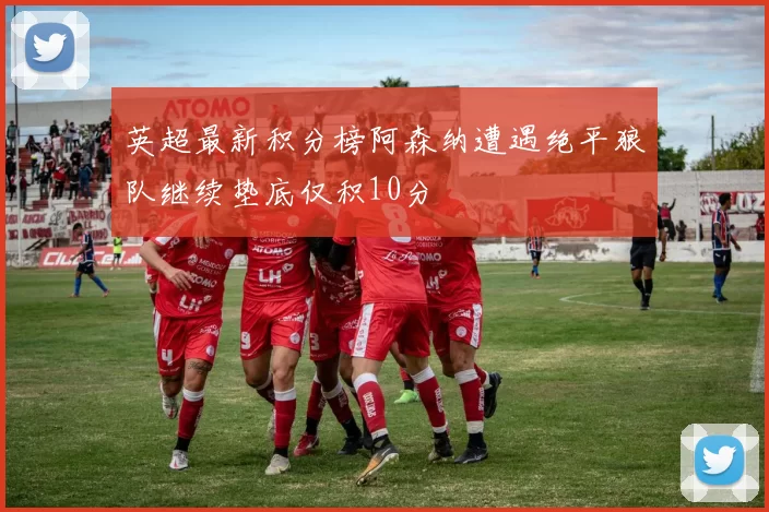 英超最新积分榜阿森纳遭遇绝平狼队继续垫底仅积10分