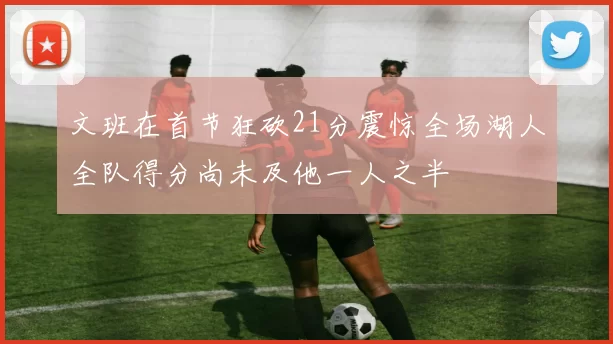 文班在首节狂砍21分震惊全场湖人全队得分尚未及他一人之半