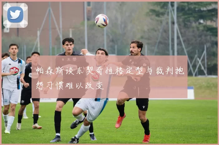 帕森斯谈东契奇性格定型与裁判抱怨习惯难以改变
