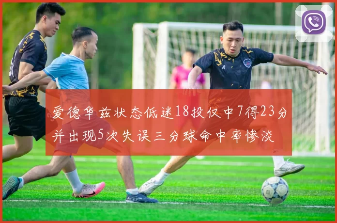 爱德华兹状态低迷18投仅中7得23分并出现5次失误三分球命中率惨淡