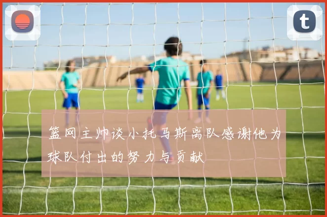 篮网主帅谈小托马斯离队感谢他为球队付出的努力与贡献