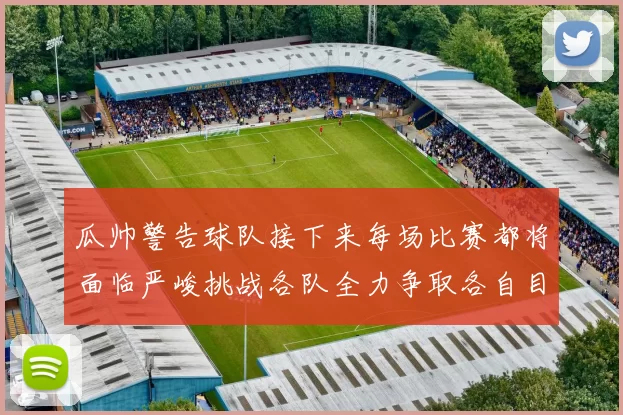 瓜帅警告球队接下来每场比赛都将面临严峻挑战各队全力争取各自目标