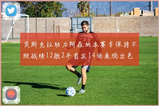 莫斯克拉助力阿森纳本赛季保持不败战绩12胜2平首发14场表现出色
